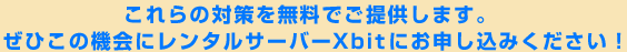 これらの対策を無料でご提供します。
ぜひこの機会にレンタルサーバーXbitにお申し込みください！